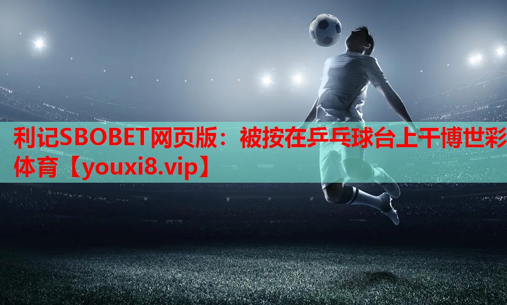 利记SBOBET网页版：被按在乒乓球台上干博世彩体育