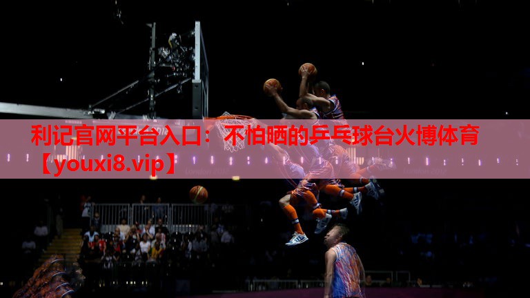 利记官网平台入口：不怕晒的乒乓球台火博体育