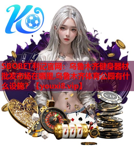 SBOBET利记官网：乌鲁木齐健身器材批发市场在哪里,乌鲁木齐体育公园有什么设施？
