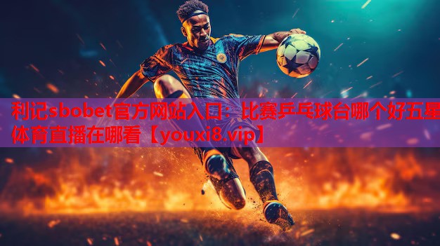 利记sbobet官方网站入口：比赛乒乓球台哪个好五星体育直播在哪看