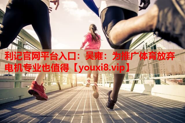 利记官网平台入口：吴雍：为推广体育放弃电机专业也值得