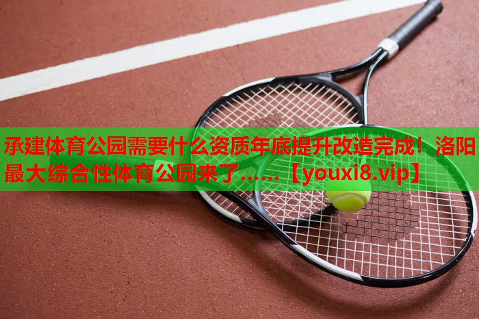 承建体育公园需要什么资质年底提升改造完成！洛阳最大综合性体育公园来了……