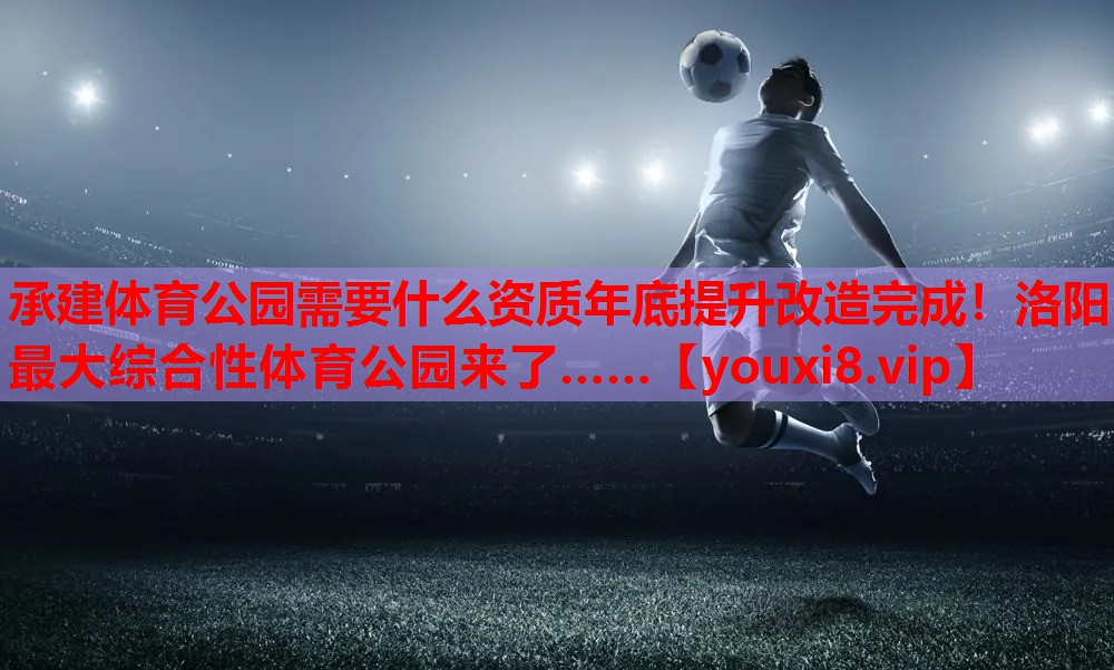 承建体育公园需要什么资质年底提升改造完成！洛阳最大综合性体育公园来了……