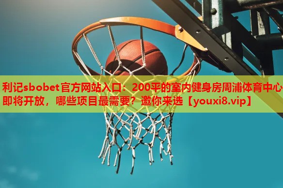 利记sbobet官方网站入口：200平的室内健身房周浦体育中心即将开放，哪些项目最需要？邀你来选